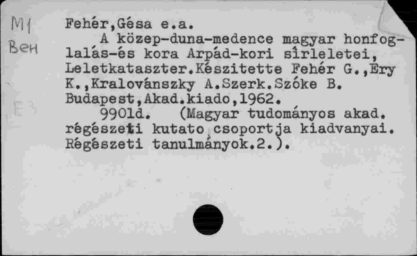 ﻿Mj
Вен
Fehér,Gésa e.a.
A közep-duna-medence magyar honfog-lalàs-és kora Arpâd-kori sirleletei, Leletkataszter.Készitette Fehér G.,Ery K..Kralovânszky A.Szerk.Szôke B.
Budapest,Akad.kiado,1962.
99Old.	(Magyar tudomânyos akad.
régészeti kutato.csoportja kiadvanyai. Régêszeti tanulmânyok.2.).